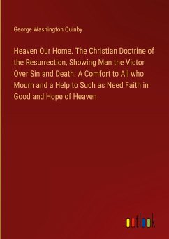 Heaven Our Home. The Christian Doctrine of the Resurrection, Showing Man the Victor Over Sin and Death. A Comfort to All who Mourn and a Help to Such as Need Faith in Good and Hope of Heaven