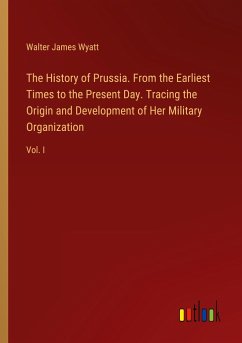 The History of Prussia. From the Earliest Times to the Present Day. Tracing the Origin and Development of Her Military Organization