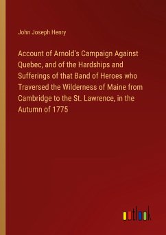 Account of Arnold's Campaign Against Quebec, and of the Hardships and Sufferings of that Band of Heroes who Traversed the Wilderness of Maine from Cambridge to the St. Lawrence, in the Autumn of 1775 - Henry, John Joseph