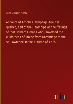Account of Arnold's Campaign Against Quebec, and of the Hardships and Sufferings of that Band of Heroes who Traversed the Wilderness of Maine from Cambridge to the St. Lawrence, in the Autumn of 1775