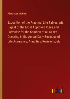 Exposition of the Practical Life Tables, with Digest of the Most Approved Rules and Formulae for the Solution of all Cases Occuring in the Actual Daily Business of Life Assurance, Annuities, Revisions, etc. - McKean, Alexander