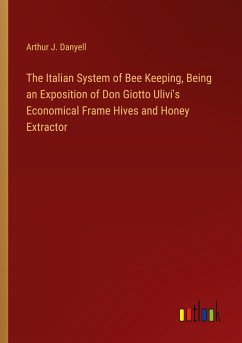 The Italian System of Bee Keeping, Being an Exposition of Don Giotto Ulivi's Economical Frame Hives and Honey Extractor - Danyell, Arthur J.