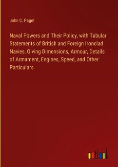 Naval Powers and Their Policy, with Tabular Statements of British and Foreign Ironclad Navies, Giving Dimensions, Armour, Details of Armament, Engines, Speed, and Other Particulars