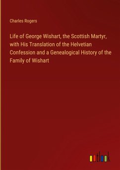 Life of George Wishart, the Scottish Martyr, with His Translation of the Helvetian Confession and a Genealogical History of the Family of Wishart