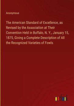 The American Standard of Excellence, as Revised by the Association at Their Convention Held in Buffalo, N. Y., January 15, 1875, Giving a Complete Description of All the Recognized Varieties of Fowls