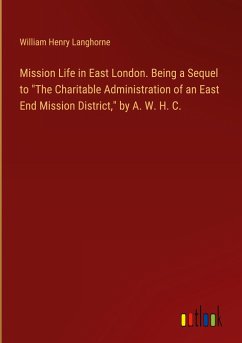 Mission Life in East London. Being a Sequel to &quote;The Charitable Administration of an East End Mission District,&quote; by A. W. H. C.