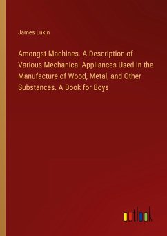 Amongst Machines. A Description of Various Mechanical Appliances Used in the Manufacture of Wood, Metal, and Other Substances. A Book for Boys - Lukin, James