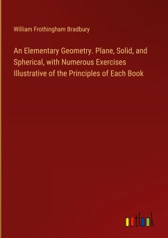 An Elementary Geometry. Plane, Solid, and Spherical, with Numerous Exercises Illustrative of the Principles of Each Book - Bradbury, William Frothingham