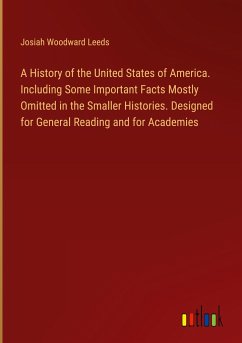A History of the United States of America. Including Some Important Facts Mostly Omitted in the Smaller Histories. Designed for General Reading and for Academies - Leeds, Josiah Woodward