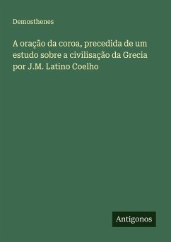 A oração da coroa, precedida de um estudo sobre a civilisação da Grecia por J.M. Latino Coelho - Demosthenes