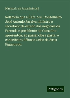 Relatório que a S.Ex. o sr. Conselheiro José Antonio Saraiva ministro e secretário de estado dos negócios da Fazenda e presidente do Conselho apresentou, ao passar-lhe a pasta, o conselheiro Affonso Celso de Assis Figueiredo. - Fazenda Brasil, Ministerio da