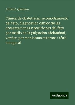 Clínica de obstetricia : acomodamiento del feto, diagnostico clinico de las presentaciones y posiciones del feto por medio de la palpacion abdominal, version por maniobras externas : tésis inaugural - Quintero, Julian E.