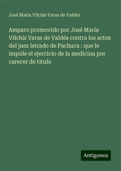 Amparo promovido por José María Vilchis Varas de Valdés contra los actos del juez letrado de Pachuca : que le impide el ejercicio de la medicina por carecer de titulo - Vilchis Varas de Valdés, José María