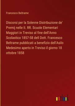 Discorsi per la Solenne Distribuzione de' Premij nelle II. RR. Scuole Elementari Maggiori in Treviso al fine dell'Anno Scolastico 1857-58 dell Dott. Francesco Beltrame pubblicati a benefizio dell'Asilo Medesimo aperto in Treviso il giorno 18 ottobre 1858 - Beltrame, Francesco