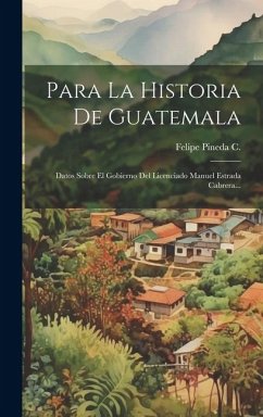 Para La Historia De Guatemala: Datos Sobre El Gobierno Del Licenciado Manuel Estrada Cabrera... - C, Felipe Pineda