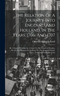 The Relation Of A Journey Into England And Holland, In The Years, 1706, And 1707: By A Saxon Physician, In A Letter To His Friend At Dresden, ... By C - Erndl, Christian Heinrich