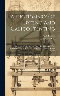 A Dictionary Of Dyeing And Calico Printing: Containing A Brief Account Of All The Substances And Processes In Use In The Arts Of Dyeing And Printing T - O'Neill, Charles