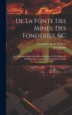 De La Fonte Des Mines, Des Fonderies, &c: Qui Traite Des Affais Des Mines & Métaux, De L'affinage & Raffinage De L'argent, Du Départ De L'or, &c