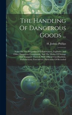 The Handling Of Dangerous Goods ...: Notes On The Properties Of Inflammatory, Explosive And Other Dangerous Compounds, And The Modes Of Storage And Tr - Phillips, H. Joshua