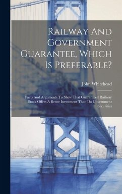 Railway And Government Guarantee, Which Is Preferable?: Facts And Arguments To Shew That Guaranteed Railway Stock Offers A Better Investment Than Do G