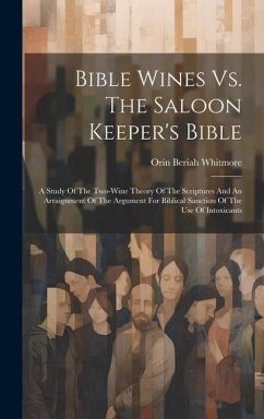 Bible Wines Vs. The Saloon Keeper's Bible: A Study Of The Two-wine Theory Of The Scriptures And An Arraignment Of The Argument For Biblical Sanction O - Whitmore, Orin Beriah