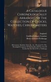 A Catalogue Chronologically Arranged Of The Collection Of Clocks, Watches, Chronometers: Movements, Sundials, Seals, &c., &c., Presented To The Worshi