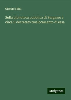 Sulla biblioteca pubblica di Bergamo e circa il decretato traslocamento di essa - Bini, Giacomo