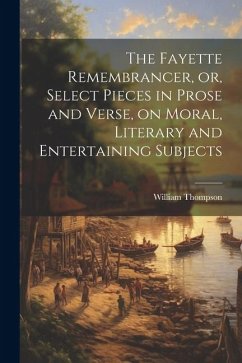 The Fayette Remembrancer, or, Select Pieces in Prose and Verse, on Moral, Literary and Entertaining Subjects - Thompson, William