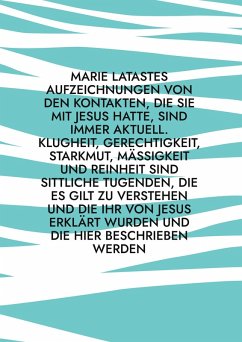 Cover Marie Latastes Aufzeichnungen von den Kontakten, die sie mit Jesus hatte, sind immer aktuell. Klugheit, Gerechtigkeit, Starkmut, Mäßigkeit und Reinheit sind sittliche Tugenden, die es gilt zu verstehen und die ihr von Jesus erklärt wurden und die hier beschrieben werden