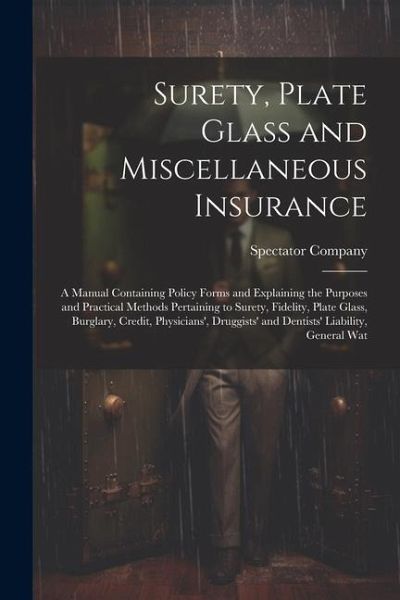 Surety, Plate Glass and Miscellaneous Insurance: A Manual Containing Policy Forms and Explaining the Purposes and Practical Methods Pertaining to Sure Surety, Plate Glass and Miscellaneous Insurance: A Manual Containing Policy Forms and Explaining the Purposes and Practical Methods Pertaining to Sure