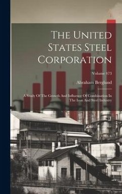 The United States Steel Corporation: A Study Of The Growth And Influence Of Combination In The Iron And Steel Industry; Volume 473 - Berglund, Abraham