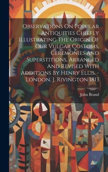 Observations On Popular Antiquities Chiefly Illustrating The Origin Of Our Vulgar Costoms, Ceremonies And Superstitions, Arranged And Revised With Add Observations On Popular Antiquities Chiefly Illustrating The Origin Of Our Vulgar Costoms, Ceremonies And Superstitions, Arranged And Revised With Add