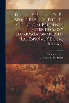 Dichos Y Hechos De El Señor Rey Don Phelipe Segundo, El Prudente, Potentissimo Y Glorioso Monarca De Las Españas Y De Las Indias... - Porreño, Baltasar