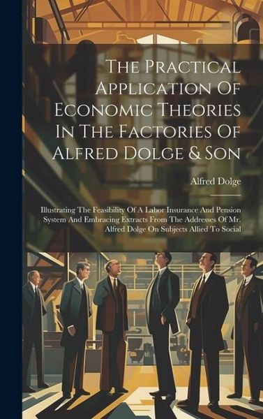 The Practical Application Of Economic Theories In The Factories Of Alfred Dolge & Son: Illustrating The Feasibility Of A Labor Insurance And Pension S The Practical Application Of Economic Theories In The Factories Of Alfred Dolge & Son: Illustrating The Feasibility Of A Labor Insurance And Pension S