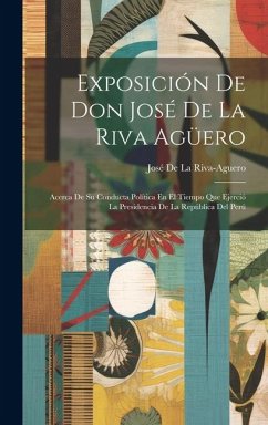 Exposición De Don José De La Riva Agüero: Acerca De Su Conducta Política En El Tiempo Que Ejerció La Presidencia De La República Del Perú - De La Riva-Aguero, José