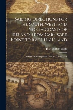 Sailing Directions for the South, West, and North Coasts of Ireland, From Carnsore Point to Rachlin Island: Intended to Accompany a Chart of Those Coa - Norie, John William