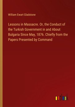 Lessons in Massacre. Or, the Conduct of the Turkish Government in and About Bulgaria Since May, 1876. Chiefly from the Papers Presented by Command - Gladstone, William Ewart