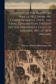 History of the American war of 1812, From the Commencement, Until the Final Termination Thereof on the Memorable Eight of January, 1815, at New Orleans