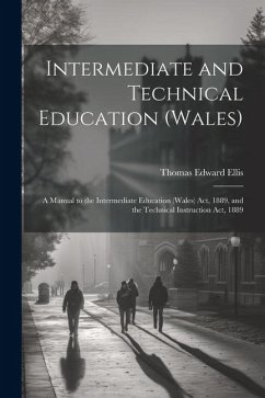 Intermediate and Technical Education (Wales): A Manual to the Intermediate Education (Wales) Act, 1889, and the Technical Instruction Act, 1889 - Ellis, Thomas Edward