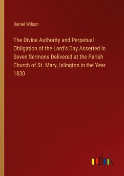 The Divine Authority and Perpetual Obligation of the Lord¿s Day Asserted in Seven Sermons Delivered at the Parish Church of St. Mary, Islington in the Year 1830 - Wilson, Daniel