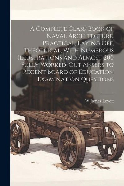 A Complete Class-book of Naval Architecture, Practical, Laying off, Theotrical, With Numerous Illustrations and Almost 200 Fully Worked-out Ansers to