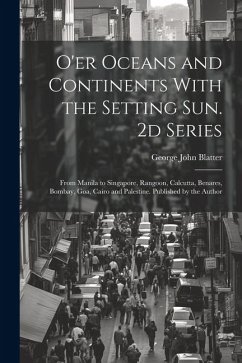 O'er Oceans and Continents With the Setting Sun. 2d Series: From Manila to Singapore, Rangoon, Calcutta, Benares, Bombay, Goa, Cairo and Palestine. Pu - Blatter, George John