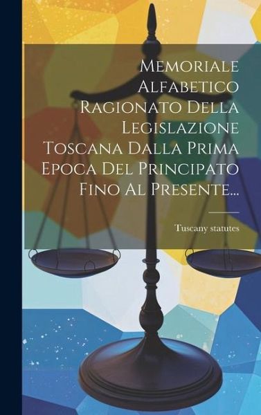 Memoriale Alfabetico Ragionato Della Legislazione Toscana Dalla Prima Epoca Del Principato Fino Al Presente... Memoriale Alfabetico Ragionato Della Legislazione Toscana Dalla Prima Epoca Del Principato Fino Al Presente...