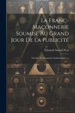 La Franc-maçonnerie Soumise Au Grand Jour De La Publicité: À L'aide De Documents Authentiques ......