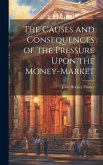 The Causes and Consequences of the Pressure Upon the Money-Market The Causes and Consequences of the Pressure Upon the Money-Market