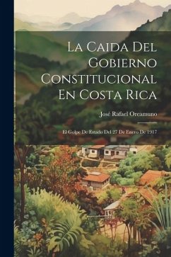 La Caida Del Gobierno Constitucional En Costa Rica: El Golpe De Estado Del 27 De Enero De 1917 - Oreamuno, José Rafael