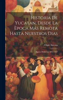 Historia De Yucatan, Desde La Època Más Remota Hasta Nuestros Dias: Epoca Moderna. 1812-1847 - Ancona, Eligio