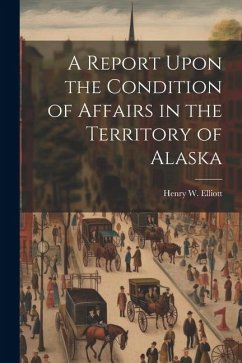 A Report Upon the Condition of Affairs in the Territory of Alaska - Elliott, Henry W.