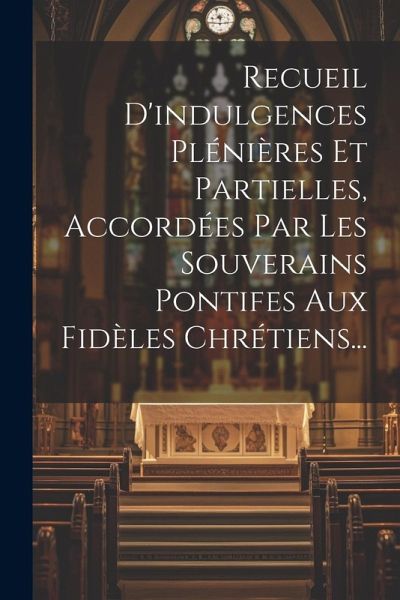 Recueil D'indulgences Plénières Et Partielles, Accordées Par Les Souverains Pontifes Aux Fidèles Chrétiens... Recueil D'indulgences Plénières Et Partielles, Accordées Par Les Souverains Pontifes Aux Fidèles Chrétiens...
