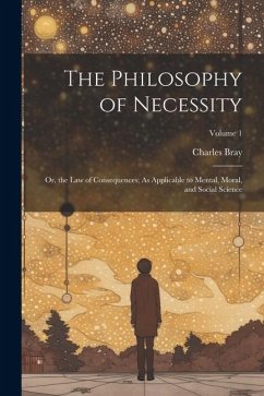 The Philosophy of Necessity: Or, the Law of Consequences; As Applicable to Mental, Moral, and Social Science; Volume 1 - Bray, Charles